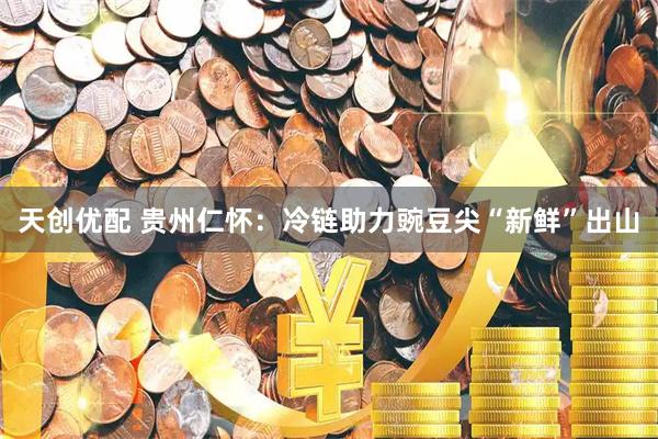 天創優配 貴州仁懷：冷鏈助力豌豆尖“新鮮”出山